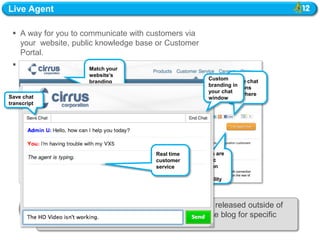 Live Agent

  A way for you to communicate with customers via
   your website, public knowledge base or Customer
   Portal.
  A real-time, text-based chat channel that allows your
                       Match your
   customers to contact your support agents instantly.
                       website‟s
                                                           Custom Place chat
                      branding
                                                           branding buttons
                                                                    in
                                                           your chatanywhere
Save chat                                                  window
transcript




                                         Real time   Buttons are
                                         customer    dynamic
                                         service     based on
                                                     agent
                                                     availability



             OFF-CYCLE RELEASE: Live Agent will be released outside of
             the regular release schedule. See the release blog for specific
             dates.
 