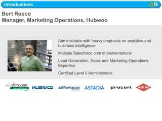 Introductions

Bert Reece
Manager, Marketing Operations, Hubwoo


                   Administrator with heavy emphasis on analytics and
                   business intelligence
                   Multiple Salesforce.com implementations
                   Lead Generation, Sales and Marketing Operations
                   Expertise
                   Certified Level II Administrator
 
