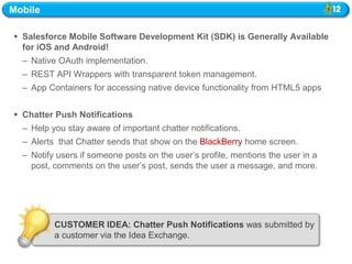 Mobile

 Salesforce Mobile Software Development Kit (SDK) is Generally Available
  for iOS and Android!
  – Native OAuth implementation.
  – REST API Wrappers with transparent token management.
  – App Containers for accessing native device functionality from HTML5 apps


 Chatter Push Notifications
  – Help you stay aware of important chatter notifications.
  – Alerts that Chatter sends that show on the BlackBerry home screen.
  – Notify users if someone posts on the user‘s profile, mentions the user in a
    post, comments on the user‘s post, sends the user a message, and more.




          CUSTOMER IDEA: Chatter Push Notifications was submitted by
          a customer via the Idea Exchange.
 