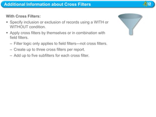 Additional Information about Cross Filters

With Cross Filters:
 Specify inclusion or exclusion of records using a WITH or
  WITHOUT condition.
 Apply cross filters by themselves or in combination with
  field filters.
  – Filter logic only applies to field filters—not cross filters.
  – Create up to three cross filters per report.
  – Add up to five subfilters for each cross filter.
 