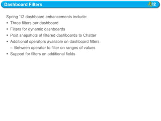 Dashboard Filters

Spring ‗12 dashboard enhancements include:
 Three filters per dashboard
 Filters for dynamic dashboards
 Post snapshots of filtered dashboards to Chatter
 Additional operators available on dashboard filters
  – Between operator to filter on ranges of values
 Support for filters on additional fields
 
