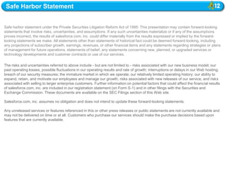 Safe Harbor Statement


Safe harbor statement under the Private Securities Litigation Reform Act of 1995: This presentation may contain forward-looking
statements that involve risks, uncertainties, and assumptions. If any such uncertainties materialize or if any of the assumptions
proves incorrect, the results of salesforce.com, inc. could differ materially from the results expressed or implied by the forward-
looking statements we make. All statements other than statements of historical fact could be deemed forward-looking, including
any projections of subscriber growth, earnings, revenues, or other financial items and any statements regarding strategies or plans
of management for future operations, statements of belief, any statements concerning new, planned, or upgraded services or
technology developments and customer contracts or use of our services.

The risks and uncertainties referred to above include - but are not limited to - risks associated with our new business model; our
past operating losses; possible fluctuations in our operating results and rate of growth; interruptions or delays in our Web hosting;
breach of our security measures; the immature market in which we operate; our relatively limited operating history; our ability to
expand, retain, and motivate our employees and manage our growth; risks associated with new releases of our service; and risks
associated with selling to larger enterprise customers. Further information on potential factors that could affect the financial results
of salesforce.com, inc. are included in our registration statement (on Form S-1) and in other filings with the Securities and
Exchange Commission. These documents are available on the SEC Filings section of this Web site.

Salesforce.com, inc. assumes no obligation and does not intend to update these forward-looking statements.

Any unreleased services or features referenced in this or other press releases or public statements are not currently available and
may not be delivered on time or at all. Customers who purchase our services should make the purchase decisions based upon
features that are currently available.
 