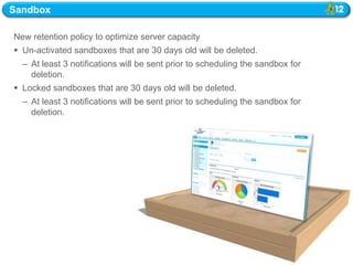Sandbox

New retention policy to optimize server capacity
 Un-activated sandboxes that are 30 days old will be deleted.
  – At least 3 notifications will be sent prior to scheduling the sandbox for
    deletion.
 Locked sandboxes that are 30 days old will be deleted.
  – At least 3 notifications will be sent prior to scheduling the sandbox for
    deletion.
 