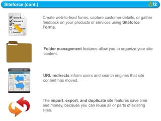 Siteforce (cont.)

                    Create web-to-lead forms, capture customer details, or gather
                    feedback on your products or services using Siteforce
                    Forms.




                    Folder management features allow you to organize your site
                    content.




                    URL redirects inform users and search engines that site
                    content has moved.



                    The import, export, and duplicate site features save time
                    and money, because you can reuse all or parts of existing
                    sites.
 