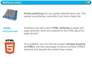 Siteforce (cont.)



                    Partial publishing let‘s you publish selected items only. This
                    speeds up publishing, especially if you have a large site.




<HTML               Publishers can add custom HTML attributes to pages and
attribute>          page elements, which are rendered on the HTML tag of the
                    page element.



                    As a publisher, you can now set a page‘s doctype property
                    to HTML5, and take advantage of several semantic HTML5
                    elements that describe the content they contain.
 