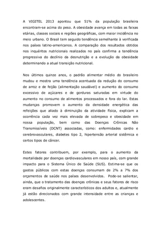 A

VIGITEL

2013

apontou

que

51%

da

população

brasileira

encontram-se acima do peso. A obesidade avança em todas as faixas
etárias, classes sociais e regiões geográficas, com maior incidência no
meio urbano. O Brasil tem seguido tendência semelhante à verificada
nos países latino-americanos. A comparação dos resultados obtidos
nos inquéritos nutricionais realizados no país confirma a tendência
progressiva do declínio da desnutrição e a evolução da obesidade
determinando a atual transição nutricional.

Nos últimos quinze anos, o padrão alimentar médio do brasileiro
mudou e mostra uma tendência acentuada da redução do consumo
de arroz e de feijão (alimentação saudável) e aumento do consumo
excessivo de açúcares e de gorduras saturadas em virtude do
aumento no consumo de alimentos processados e fora do lar. Estas
mudanças promovem o aumento da densidade energética das
refeições que aliado à diminuição da atividade física, explicam a
ocorrência cada vez mais elevada de sobrepeso e obesidade em
nossa

população,

bem

como

das

Doenças

Crônicas

Não

Transmissíveis (DCNT) associadas, como: enfermidades cardio e
cerebrovasculares, diabetes tipo 2, hipertensão arterial sistêmica e
certos tipos de câncer.

Estes

fatores

contribuem,

por

exemplo,

para

o

aumento

da

mortalidade por doenças cardiovasculares em nosso país, com grande
impacto para o Sistema Único de Saúde (SUS). Estima-se que os
gastos públicos com estas doenças consumam de 2% a 7% dos
orçamentos de saúde nos países desenvolvidos.

Pode-se salientar,

ainda, que o tratamento das doenças crônicas e seus fatores de risco
eram desafios originalmente característicos dos adultos e, atualmente
já estão direcionados com grande intensidade entre as crianças e
adolescentes.

 