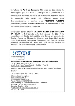 A mudança no Perfil do Consumo Alimentar em decorrência das
modificações que vão desde a produção até a preparação e o
consumo dos alimentos, vai impactar no modo de adoecer e morrer
da

população,

pelo

Consequentemente,

os

menos

nos

serviços

e

próximos
as

quinze

POLÍTICAS

anos.

PÚBLICAS

precisam responder a estas transformações e à complexidade de suas
manifestações na saúde da população.

A Professora Sandra Chemin é SANDRA MARIA CHEMIN SEABRA
DA SILVA é Nutricionista pela Universidade de São Paulo,
especialista em Gestão Universitária pelo Centro Universitário São
Camilo e Mestre em Ciências dos Alimentos pela Universidade de São
Paulo. Atualmente é Professora e Coordenadora do Curso de Nutrição
do Centro Universitário São Camilo e do Curso de Especialização em
Nutrição Clínica da Universidade de Guarulhos.

1º Seminário Nacional de Refeições para a Coletividade
Data: 24 de outubro de 2013
Local: Hotel Mabu Parque Resort – Curitiba – Paraná
Horário: das 7h30 às 17h30
Palestra: Perfil Atual e Perspectivas do Estado Nutricional da População
Brasileira
Dia 24 de outubro: das 11hs às 11h40
Informações e inscrições:
www.sercopar.com.br
eventos@sercopar.com.br
Apoio: FENERC, SIERC RS/SC
Mais informações para imprensa sobre o Seminário:
Pontuale Comunicação & Marketing:
Contato: Caroline Michel
caroline@pontualecomunicacao.com.br
Tel. (41) 96539507

 
