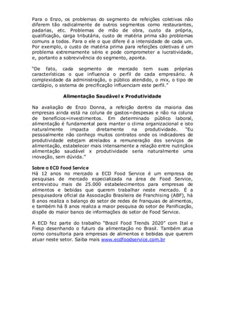 Para o Enzo, os problemas do segmento de refeições coletivas não
diferem tão radicalmente de outros segmentos como restaurantes,
padarias, etc. Problemas de mão de obra, custo da própria,
qualificação, carga tributária, custo de matéria prima são problemas
comuns a todos. Para o ele o que difere é a intensidade de cada um.
Por exemplo, o custo de matéria prima para refeições coletivas é um
problema extremamente sério e pode comprometer a lucratividade,
e, portanto a sobrevivência do segmento, aponta.
“De fato, cada segmento de mercado tem suas próprias
características o que influencia o perfil de cada empresário. A
complexidade da administração, o público atendido, o mix, o tipo de
cardápio, o sistema de precificação influenciam este perfil.”
Alimentação Saudável x Produtividade
Na avaliação de Enzo Donna, a refeição dentro da maioria das
empresas ainda está na coluna de gastos=despesas e não na coluna
de benefícios=investimentos. Em determinado público laboral,
alimentação é fundamental para manter o clima organizacional e isto
naturalmente
impacta
diretamente
na
produtividade.
“Eu
pessoalmente não conheço muitos contratos onde os indicadores de
produtividade estejam atrelados a remuneração dos serviços de
alimentação, estabelecer mais intensamente a relação entre nutriçãox
alimentação saudável x produtividade seria naturalmente uma
inovação, sem dúvida.”
Sobre a ECD Food Service
Há 12 anos no mercado a ECD Food Service é um empresa de
pesquisas de mercado especializada na área de Food Service,
entrevistou mais de 25.000 estabelecimentos para empresas de
alimentos e bebidas que querem trabalhar neste mercado. É a
pesquisadora oficial da Associação Brasileira de Franchising (ABF), há
8 anos realiza o balanço do setor de redes de franquias de alimentos,
e também há 8 anos realiza a maior pesquisa do setor de Panificação,
dispõe do maior banco de informações do setor de Food Service.
A ECD fez parte do trabalho “Brazil Food Trends 2020” com Ital e
Fiesp desenhando o futuro da alimentação no Brasil. Também atua
como consultoria para empresas de alimentos e bebidas que querem
atuar neste setor. Saiba mais www.ecdfoodservice.com.br

 