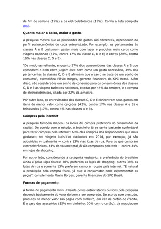 de fim de semana (19%) e os eletroeletrônicos (15%). Confia a lista completa 
aqui. 
Quanto maior o bolso, maior o gasto 
A pesquisa mostra que as prioridades de gastos são diferentes, dependendo do 
perfil socioeconômico de cada entrevistado. Por exemplo: os pertencentes às 
classes A e B costumam gastar mais com lazer e produtos mais caros como 
viagens nacionais (42%, contra 17% na classe C, D e E) e carros (29%, contra 
10% nas classes C, D e E). 
“De modo semelhante, enquanto 57% dos consumidores das classes A e B que 
consomem o item carro julgam este bem como um gasto necessário, 39% dos 
pertencentes às classes C, D e E afirmam que o carro se trata de um sonho de 
consumo”, exemplifica Flávio Borges, gerente financeiro do SPC Brasil. Além 
disso, são considerados um sonho de consumo para os consumidores das classes 
C, D e E as viagens turísticas nacionais, citadas por 44% da amostra, e a compra 
de eletroeletrônicos, citada por 22% da amostra. 
Por outro lado, os entrevistados das classes C, D e E concentram seus gastos em 
itens de menor valor como calçados (42%, contra 17% nas classes A e B) e 
brinquedos (17%, contra 4% nas classes A e B). 
Compras pela internet 
A pesquisa também mapeou os locais de compra preferidos do consumidor da 
capital. De acordo com o estudo, o brasileiro já se sente bastante confortável 
para fazer compras pela internet: 60% das compras dos respondentes que mais 
gastaram em viagens turísticas nacionais em 2014, por exemplo, já são 
adquiridas virtualmente ― contra 13% nas lojas de rua. Para os que compram 
eletroeletrônicos, 44% do volume total já são comprados pela web ― contra 34% 
em lojas de shopping. 
Por outro lado, considerando a categoria vestuário, a preferência do brasileiro 
ainda é pelas lojas físicas: 38% preferem as lojas de shopping, outros 38% as 
lojas de rua e somente 13% preferem comprar roupas pela internet. “É natural 
a predileção pela compra física, já que o consumidor pode experimentar as 
peças”, complementa Flávio Borges, gerente financeiro do SPC Brasil. 
Formas de pagamento 
A forma de pagamento mais utilizada pelos entrevistados ouvidos pela pesquisa 
depende basicamente do valor do bem a ser comprado. De acordo com o estudo, 
produtos de menor valor são pagos com dinheiro, em vez de cartão de crédito. 
É o caso dos acessórios (55% em dinheiro, 30% com o cartão), da maquiagem 
 