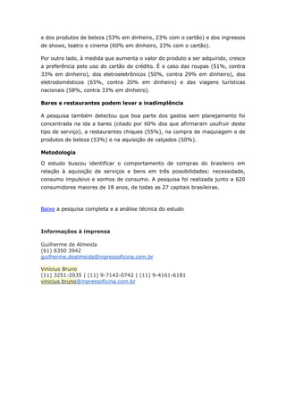 e dos produtos de beleza (53% em dinheiro, 23% com o cartão) e dos ingressos 
de shows, teatro e cinema (60% em dinheiro, 23% com o cartão). 
Por outro lado, à medida que aumenta o valor do produto a ser adquirido, cresce 
a preferência pelo uso do cartão de crédito. É o caso das roupas (51%, contra 
33% em dinheiro), dos eletroeletrônicos (50%, contra 29% em dinheiro), dos 
eletrodomésticos (65%, contra 20% em dinheiro) e das viagens turísticas 
nacionais (58%, contra 33% em dinheiro). 
Bares e restaurantes podem levar a inadimplência 
A pesquisa também detectou que boa parte dos gastos sem planejamento foi 
concentrada na ida a bares (citado por 60% dos que afirmaram usufruir deste 
tipo de serviço), a restaurantes chiques (55%), na compra de maquiagem e de 
produtos de beleza (53%) e na aquisição de calçados (50%). 
Metodologia 
O estudo buscou identificar o comportamento de compras do brasileiro em 
relação à aquisição de serviços e bens em três possibilidades: necessidade, 
consumo impulsivo e sonhos de consumo. A pesquisa foi realizada junto a 620 
consumidores maiores de 18 anos, de todas as 27 capitais brasileiras. 
Baixe a pesquisa completa e a análise técnica do estudo 
Informações à imprensa 
Guilherme de Almeida 
(61) 8350 3942 
guilherme.dealmeida@inpressoficina.com.br 
Vinícius Bruno 
(11) 3251-2035 | (11) 9-7142-0742 | (11) 9-4161-6181 
vinicius.bruno@inpressoficina.com.br 
