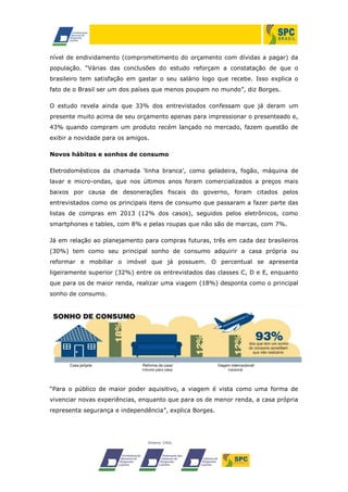 nível de endividamento (comprometimento do orçamento com dívidas a pagar) da
população. “Várias das conclusões do estudo reforçam a constatação de que o
brasileiro tem satisfação em gastar o seu salário logo que recebe. Isso explica o
fato de o Brasil ser um dos países que menos poupam no mundo”, diz Borges.
O estudo revela ainda que 33% dos entrevistados confessam que já deram um
presente muito acima de seu orçamento apenas para impressionar o presenteado e,
43% quando compram um produto recém lançado no mercado, fazem questão de
exibir a novidade para os amigos.
Novos hábitos e sonhos de consumo
Eletrodomésticos da chamada ‘linha branca’, como geladeira, fogão, máquina de
lavar e micro-ondas, que nos últimos anos foram comercializados a preços mais
baixos por causa de desonerações fiscais do governo, foram citados pelos
entrevistados como os principais itens de consumo que passaram a fazer parte das
listas de compras em 2013 (12% dos casos), seguidos pelos eletrônicos, como
smartphones e tables, com 8% e pelas roupas que não são de marcas, com 7%.
Já em relação ao planejamento para compras futuras, três em cada dez brasileiros
(30%) tem como seu principal sonho de consumo adquirir a casa própria ou
reformar e mobiliar o imóvel que já possuem. O percentual se apresenta
ligeiramente superior (32%) entre os entrevistados das classes C, D e E, enquanto
que para os de maior renda, realizar uma viagem (18%) desponta como o principal
sonho de consumo.

“Para o público de maior poder aquisitivo, a viagem é vista como uma forma de
vivenciar novas experiências, enquanto que para os de menor renda, a casa própria
representa segurança e independência”, explica Borges.

 