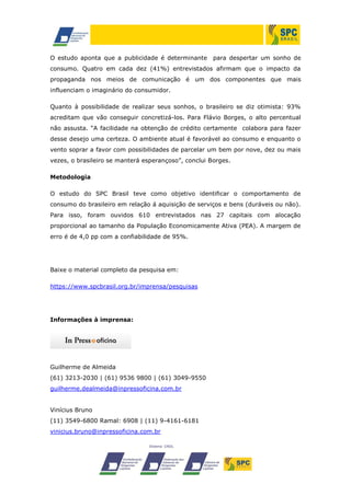 O estudo aponta que a publicidade é determinante

para despertar um sonho de

consumo. Quatro em cada dez (41%) entrevistados afirmam que o impacto da
propaganda nos meios de comunicação é um dos componentes que mais
influenciam o imaginário do consumidor.
Quanto à possibilidade de realizar seus sonhos, o brasileiro se diz otimista: 93%
acreditam que vão conseguir concretizá-los. Para Flávio Borges, o alto percentual
não assusta. “A facilidade na obtenção de crédito certamente colabora para fazer
desse desejo uma certeza. O ambiente atual é favorável ao consumo e enquanto o
vento soprar a favor com possibilidades de parcelar um bem por nove, dez ou mais
vezes, o brasileiro se manterá esperançoso”, conclui Borges.
Metodologia
O estudo do SPC Brasil teve como objetivo identificar o comportamento de
consumo do brasileiro em relação á aquisição de serviços e bens (duráveis ou não).
Para isso, foram ouvidos 610 entrevistados nas 27 capitais com alocação
proporcional ao tamanho da População Economicamente Ativa (PEA). A margem de
erro é de 4,0 pp com a confiabilidade de 95%.

Baixe o material completo da pesquisa em:
https://www.spcbrasil.org.br/imprensa/pesquisas

Informações à imprensa:

Guilherme de Almeida
(61) 3213-2030 | (61) 9536 9800 | (61) 3049-9550
guilherme.dealmeida@inpressoficina.com.br
Vinícius Bruno
(11) 3549-6800 Ramal: 6908 | (11) 9-4161-6181
vinicius.bruno@inpressoficina.com.br

 