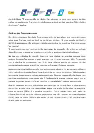 dos indivíduos. “É uma questão de hábito. Mais dinheiro no bolso nem sempre significa
melhor comportamento financeiro, incluindo pagamento de contas, uso do crédito e hábito
de compras”, explica.

Controle das finanças pessoais
Um número revelador do estudo é que mesmo entre os que sabem pelo menos um pouco
sobre suas finanças (controle total ou parcial das contas), há uma parcela significativa
(28%) de pessoas que não utiliza um método organizado e faz o controle financeiro apenas
“de cabeça”.
“É preocupante que um contingente tão expressivo da população não utilize um método
sistemático para organizar as próprias contas”, alerta a economista Luiza Rodrigues.
Na lista dos métodos de controle financeiro mais citados, ferramentas manuais como
caderno de anotações, agenda e papel aparecem em primeiro lugar com 38%. Em seguida
vem a planilha de computador, com 32%. Uma reduzida parcela de apenas 2% dos
entrevistados afirma que a tarefa de controlar as finanças é feita por terceiros.
A economista Luiza Rodrigues avalia que o consumidor não deve ter vergonha de utilizar o
velho caderninho de anotações na hora de controlar as contas domésticas. “Não importa a
ferramenta, importa que o método seja organizado. Algumas pessoas têm facilidade com
planilhas ou aplicativos, mas outras não. O fundamental é sempre registrar tudo o que se
ganha e se gasta e jamais confiar na memória porque ela falha”, orienta a economista.
Quando indagados sobre as dificuldades que enfrentam na hora de fazer o planejamento
das contas, a maior parte dos consumidores alegou que a falta de disciplina para registrar
todos os gastos (39%) é o principal empecilho. Outras opções como unir todas as
informações (29%), recordar todos os pagamentos que não constam no extrato bancário
(28%), falta de tempo (23%) e não saber calcular taxa de juros (11%) também foram
citadas pelos entrevistados.

 