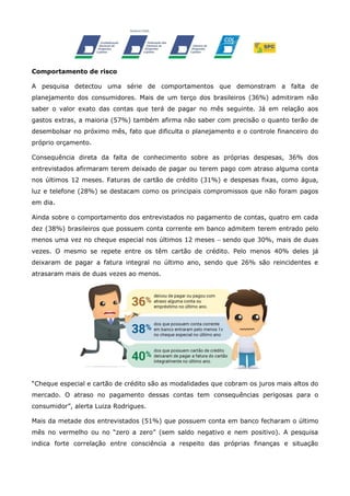Comportamento de risco
A pesquisa detectou uma série de comportamentos que demonstram a falta de
planejamento dos consumidores. Mais de um terço dos brasileiros (36%) admitiram não
saber o valor exato das contas que terá de pagar no mês seguinte. Já em relação aos
gastos extras, a maioria (57%) também afirma não saber com precisão o quanto terão de
desembolsar no próximo mês, fato que dificulta o planejamento e o controle financeiro do
próprio orçamento.
Consequência direta da falta de conhecimento sobre as próprias despesas, 36% dos
entrevistados afirmaram terem deixado de pagar ou terem pago com atraso alguma conta
nos últimos 12 meses. Faturas de cartão de crédito (31%) e despesas fixas, como água,
luz e telefone (28%) se destacam como os principais compromissos que não foram pagos
em dia.
Ainda sobre o comportamento dos entrevistados no pagamento de contas, quatro em cada
dez (38%) brasileiros que possuem conta corrente em banco admitem terem entrado pelo
menos uma vez no cheque especial nos últimos 12 meses – sendo que 30%, mais de duas
vezes. O mesmo se repete entre os têm cartão de crédito. Pelo menos 40% deles já
deixaram de pagar a fatura integral no último ano, sendo que 26% são reincidentes e
atrasaram mais de duas vezes ao menos.

“Cheque especial e cartão de crédito são as modalidades que cobram os juros mais altos do
mercado. O atraso no pagamento dessas contas tem consequências perigosas para o
consumidor”, alerta Luiza Rodrigues.
Mais da metade dos entrevistados (51%) que possuem conta em banco fecharam o último
mês no vermelho ou no “zero a zero” (sem saldo negativo e nem positivo). A pesquisa
indica forte correlação entre consciência a respeito das próprias finanças e situação

 