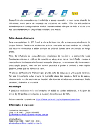 Decorrência do comportamento imediatista e pouco poupador, é que numa situação de
dificuldade, como perda de emprego ou problemas de saúde, 20% dos entrevistados
admitem que não conseguiriam se manter financeiramente nem por um mês. E outros 37%
não se sustentariam por um período superior a três meses.

Falta educação financeira
Para os especialistas do SPC Brasil, a educação financeira não se resume ao simples ato de
poupar dinheiro. Trata-se de adotar uma atitude consciente ao impor critérios na utilização
dos recursos financeiros e saber planejar as próprias contas para um período de longo
prazo.
Além da influência do comportamento imediatista do brasileiro, a economista Luiza
Rodrigues avalia que o histórico de convívio por vários anos com a hiperinflação retardou o
desenvolvimento da educação financeira no país, já que os consumidores não tinham como
preocupação poupar, mas sim em estocar produtos e gastar o dinheiro o mais rápido
possível, antes que ele perdesse o valor.
“A falta de conhecimento financeiro por grande parte da população é um gargalo no Brasil.
Por isso é importante incluir o tema na formação básica dos cidadãos. Controle de gastos,
planejamento e evitar compras por impulso são algumas atitudes que se aprendem desde
pequeno”, defende a economista.
Metodologia
A pesquisa entrevistou 656 consumidores em todas as capitais brasileiras. A margem de
erro é de 3,8 pontos percentuais e a margem de confiança é de 95%.
Baixe o material completo em https://www.spcbrasil.org.br/imprensa/pesquisas
Informações à imprensa:
Guilherme de Almeida
(61) 3213 2030 | (61) 9536 9800
guilherme.dealmeida@inpressoficina.com.br
Vinícius Bruno
(11) 3251 2035 | (11) 9 4161 6181
Vinicius.bruno@inpressoficina.com.br

 