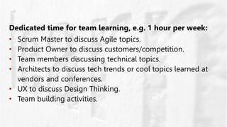 Dedicated time for team learning, e.g. 1 hour per week:
• Scrum Master to discuss Agile topics.
• Product Owner to discuss customers/competition.
• Team members discussing technical topics.
• Architects to discuss tech trends or cool topics learned at
vendors and conferences.
• UX to discuss Design Thinking.
• Team building activities.
 