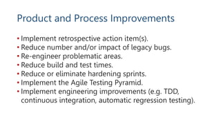 Product and Process Improvements
• Implement retrospective action item(s).
• Reduce number and/or impact of legacy bugs.
• Re-engineer problematic areas.
• Reduce build and test times.
• Reduce or eliminate hardening sprints.
• Implement the Agile Testing Pyramid.
• Implement engineering improvements (e.g. TDD,
continuous integration, automatic regression testing).
 