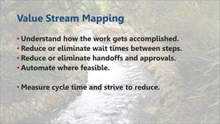 Value Stream Mapping
• Understand how the work gets accomplished.
• Reduce or eliminate wait times between steps.
• Reduce or eliminate handoffs and approvals.
• Automate where feasible.
• Measure cycle time and strive to reduce.
 