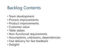Backlog Contents
• Team development
• Process improvements
• Product improvements
• Customer value
• Table stakes
• Non-functional requirements
• Assumptions, unknowns, dependencies
• Fast delivery for fast feedback
• Delight!
 