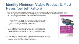Identify Minimum Viable Product & Must
Haves (per Jeff Patton)
The minimum viable product is the smallest product release that
successfully achieves its desired outcomes.
The MVP is not the crappiest product
you could possibly release.
• Use Story Mapping when decomposing
desired outcomes into epics and stories.
• Use Buy a Feature to determine what’s really
important to the stakeholders.
 