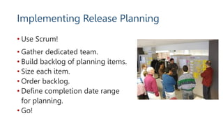 Implementing Release Planning
• Use Scrum!
• Gather dedicated team.
• Build backlog of planning items.
• Size each item.
• Order backlog.
• Define completion date range
for planning.
• Go!
 