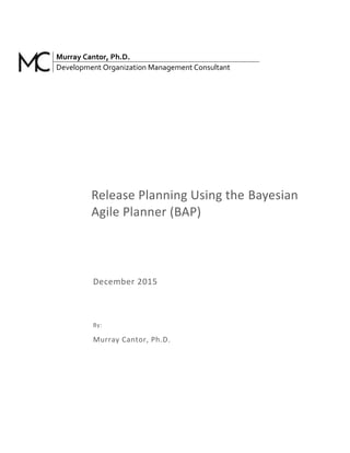 Murray Cantor, Ph.D.
Development Organization Management Consultant
Release Planning Using the Bayesian
Agile Planner (BAP)
December 2015
By:
Murray Cantor, Ph.D.
 