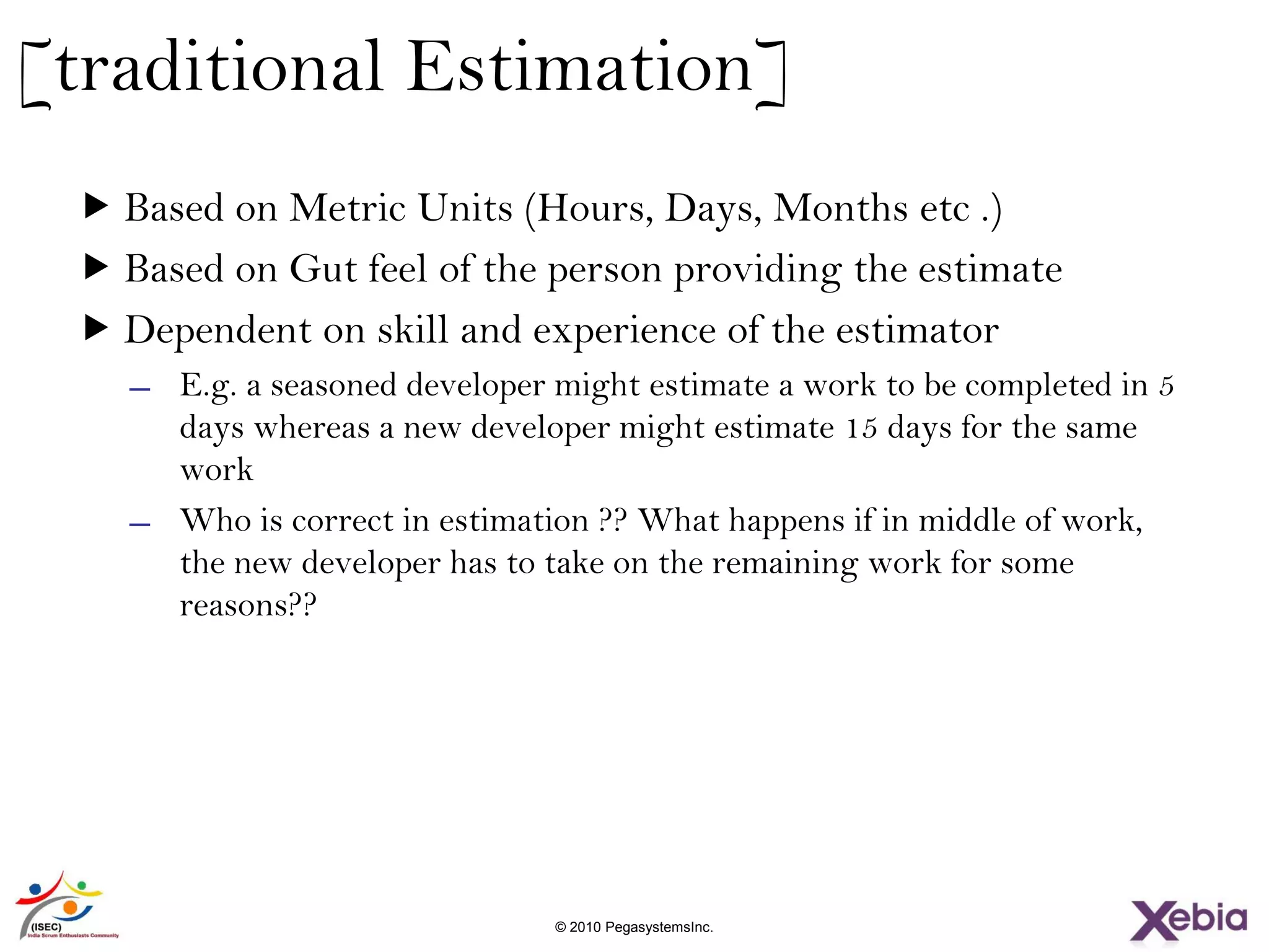 14 © 2010 PegasystemsInc.
[traditional Estimation]
 Based on Metric Units (Hours, Days, Months etc .)
 Based on Gut feel of the person providing the estimate
 Dependent on skill and experience of the estimator
̶ E.g. a seasoned developer might estimate a work to be completed in 5
days whereas a new developer might estimate 15 days for the same
work
̶ Who is correct in estimation ?? What happens if in middle of work,
the new developer has to take on the remaining work for some
reasons??
 