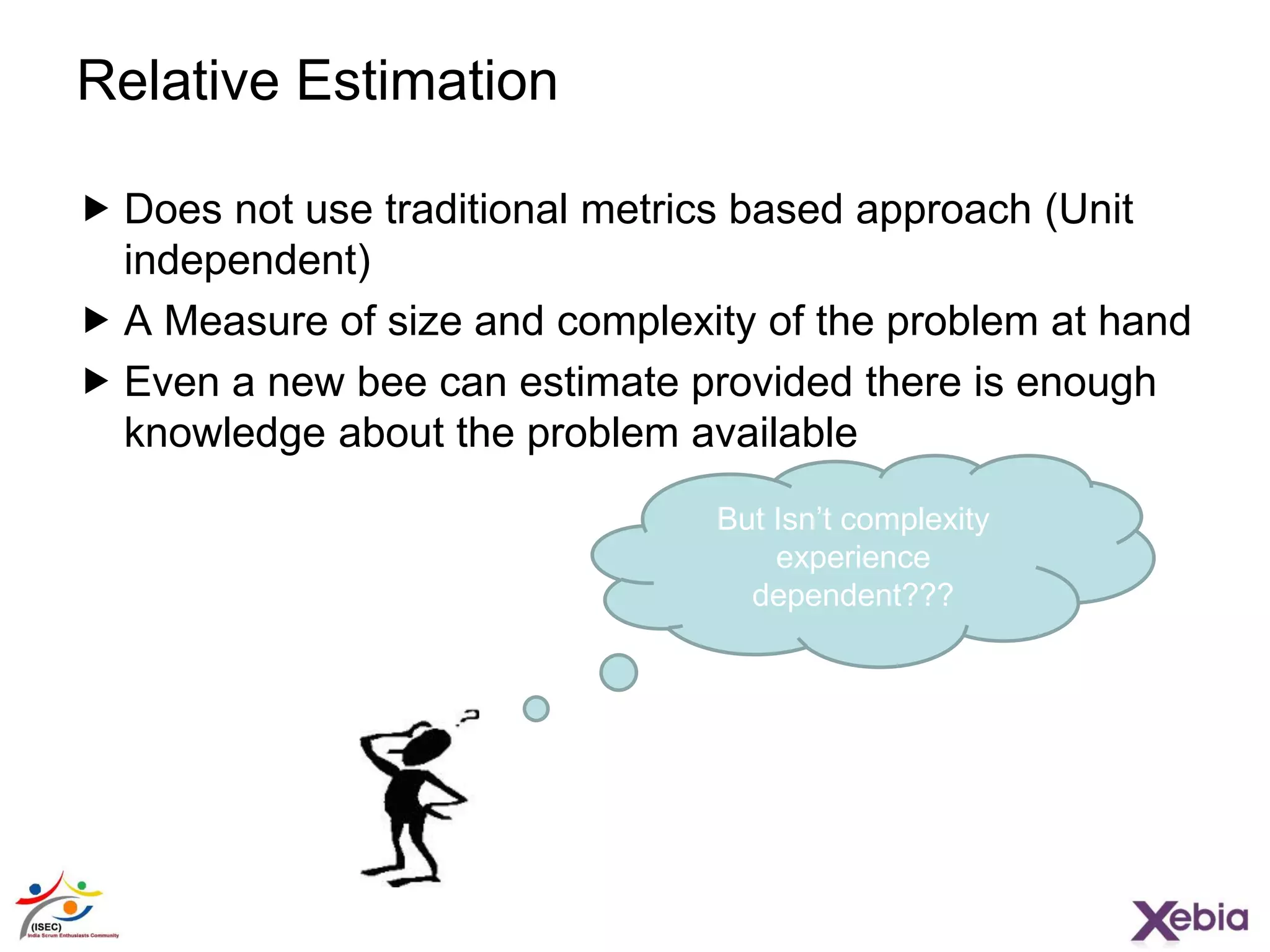 16
Relative Estimation
 Does not use traditional metrics based approach (Unit
independent)
 A Measure of size and complexity of the problem at hand
 Even a new bee can estimate provided there is enough
knowledge about the problem available
But Isn’t complexity
experience
dependent???
 