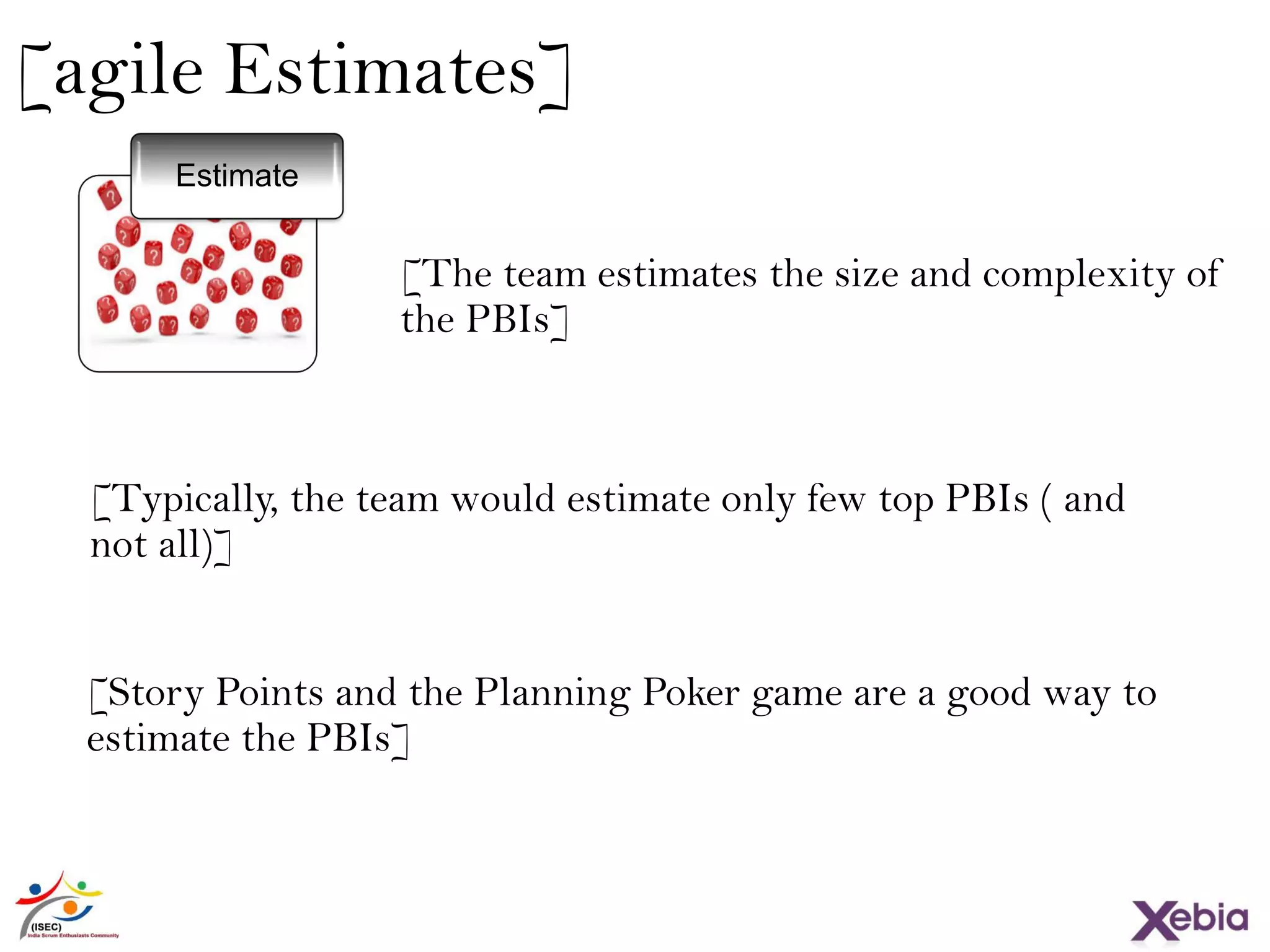 [agile Estimates]
[The team estimates the size and complexity of
the PBIs]
[Typically, the team would estimate only few top PBIs ( and
not all)]
[Story Points and the Planning Poker game are a good way to
estimate the PBIs]
Estimate
 