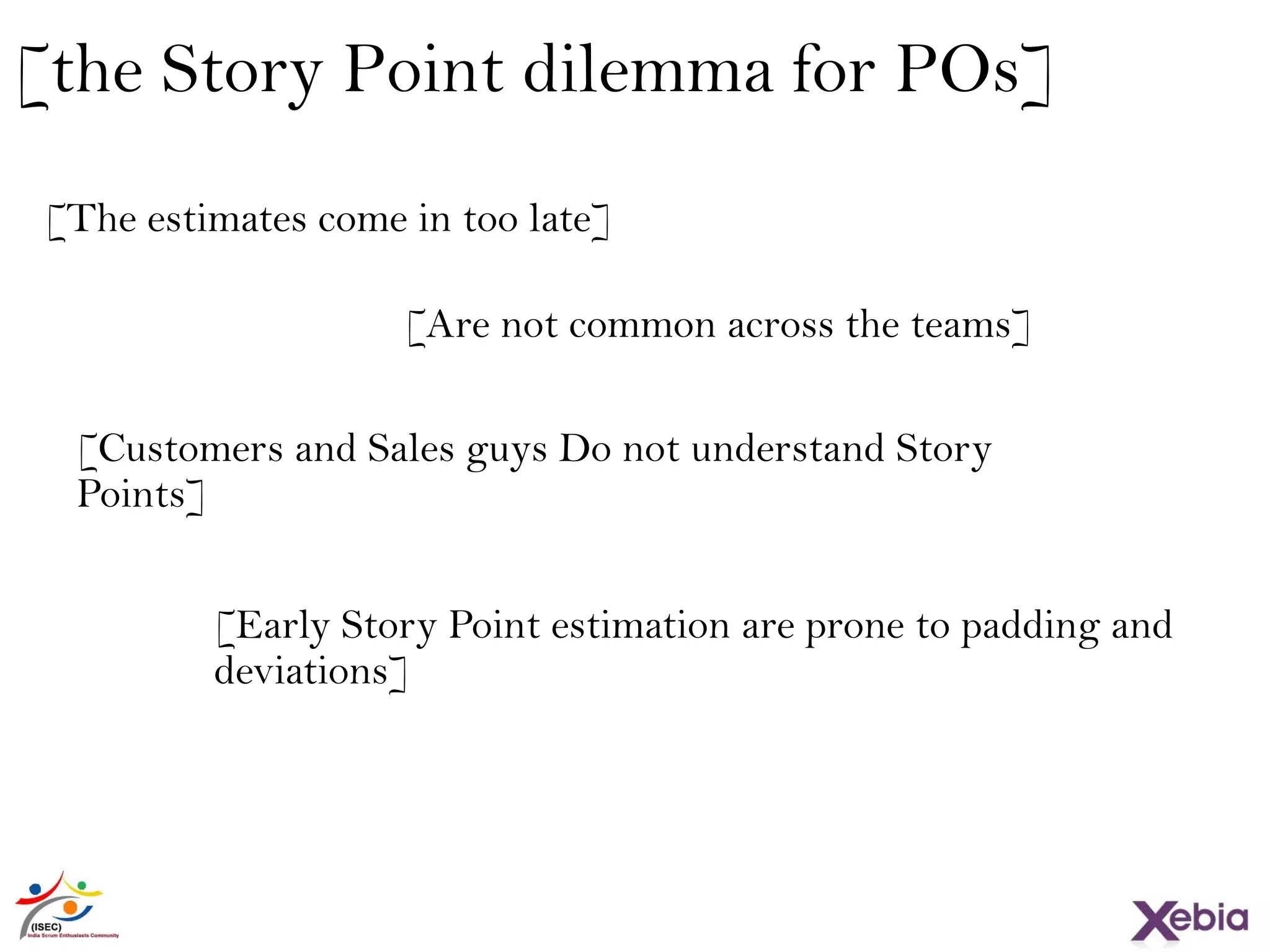 [the Story Point dilemma for POs]
[The estimates come in too late]
[Are not common across the teams]
[Customers and Sales guys Do not understand Story
Points]
[Early Story Point estimation are prone to padding and
deviations]
 