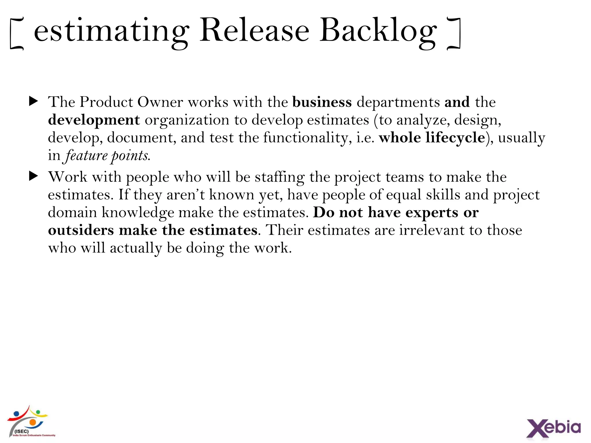 21
[ estimating Release Backlog ]
 The Product Owner works with the business departments and the
development organization to develop estimates (to analyze, design,
develop, document, and test the functionality, i.e. whole lifecycle), usually
in feature points.
 Work with people who will be staffing the project teams to make the
estimates. If they aren’t known yet, have people of equal skills and project
domain knowledge make the estimates. Do not have experts or outsiders
make the estimates. Their estimates are irrelevant to those who will
actually be doing the work.
 