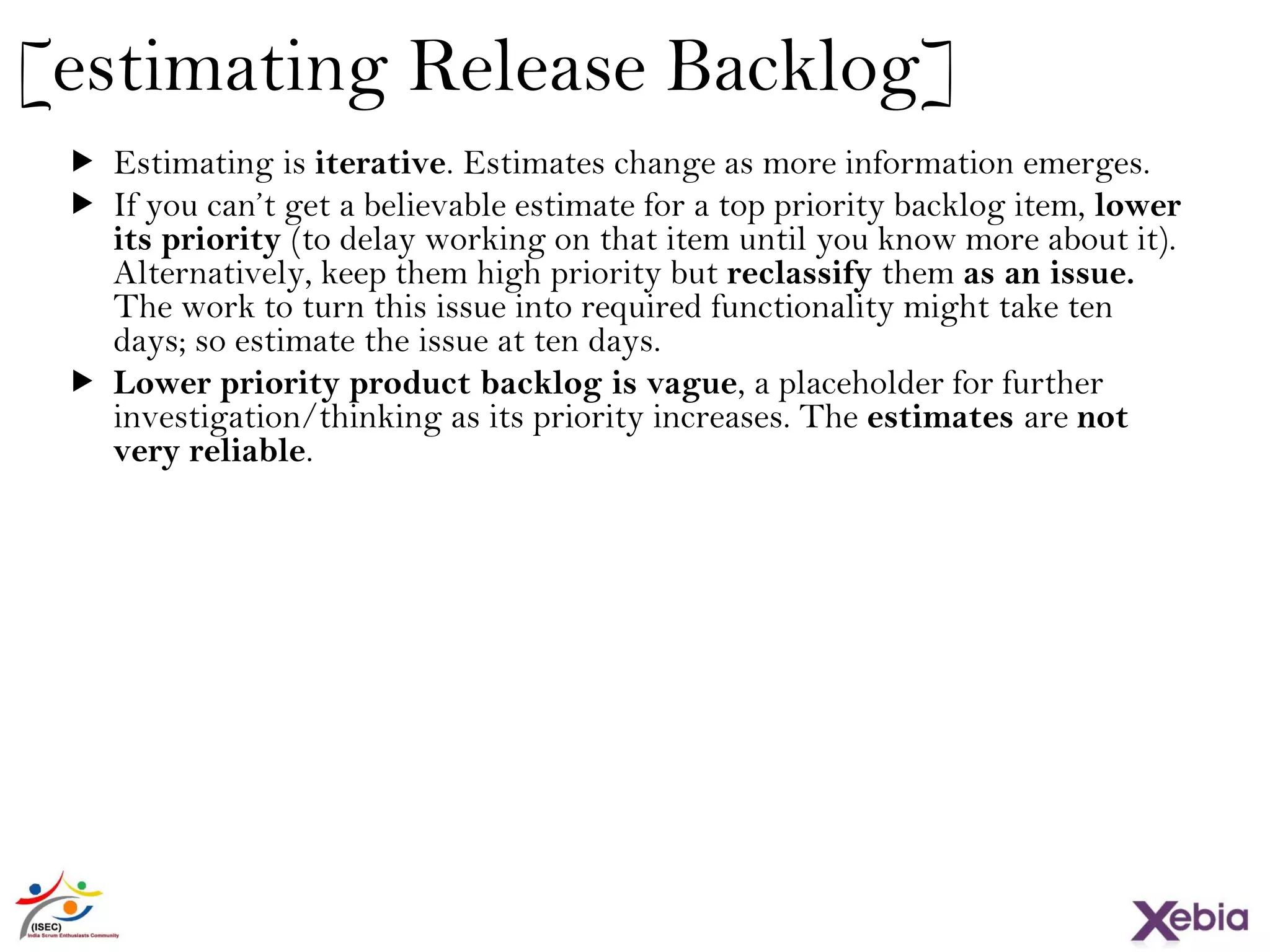 22
[estimating Release Backlog]
 Estimating is iterative. Estimates change as more information emerges.
 If you can’t get a believable estimate for a top priority backlog item, lower
its priority (to delay working on that item until you know more about it).
Alternatively, keep them high priority but reclassify them as an issue. The
work to turn this issue into required functionality might take ten days; so
estimate the issue at ten days.
 Lower priority product backlog is vague, a placeholder for further
investigation/thinking as its priority increases. The estimates are not very
reliable.
 