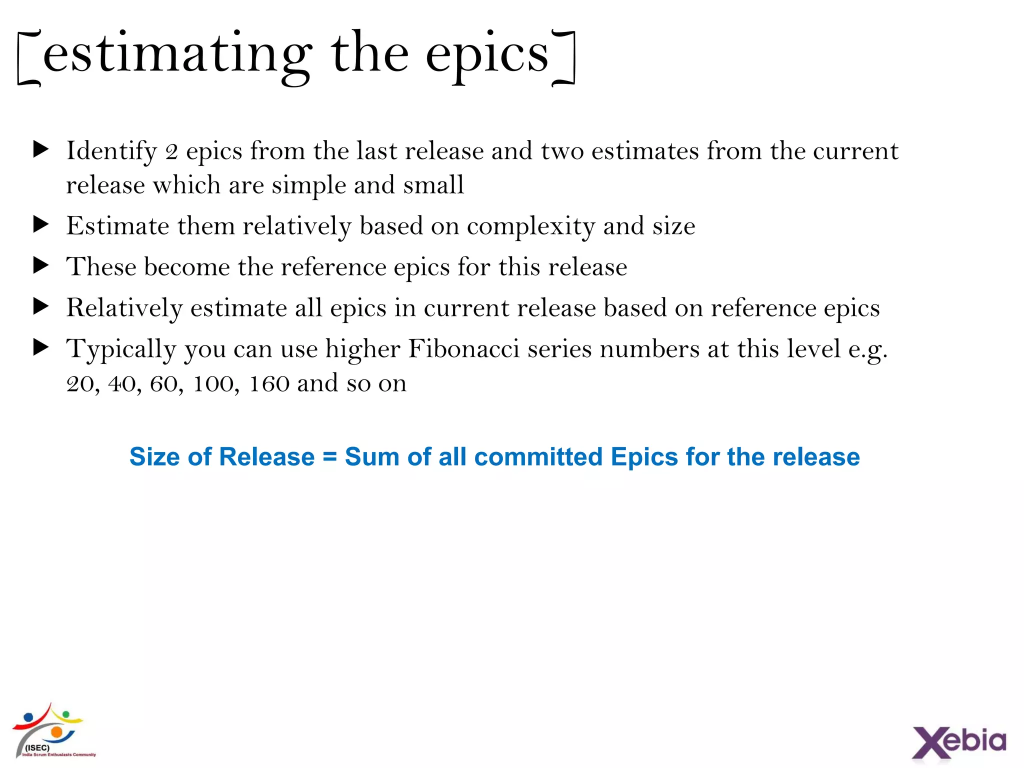 24
[estimating the epics]
 Identify 2 epics from the last release and two estimates from the current
release which are simple and small
 Estimate them relatively based on complexity and size
 These become the reference epics for this release
 Relatively estimate all epics in current release based on reference epics
 Typically you can use higher Fibonacci series numbers at this level e.g. 20,
40, 60, 100, 160 and so on
Size of Release = Sum of all committed Epics for the release
 