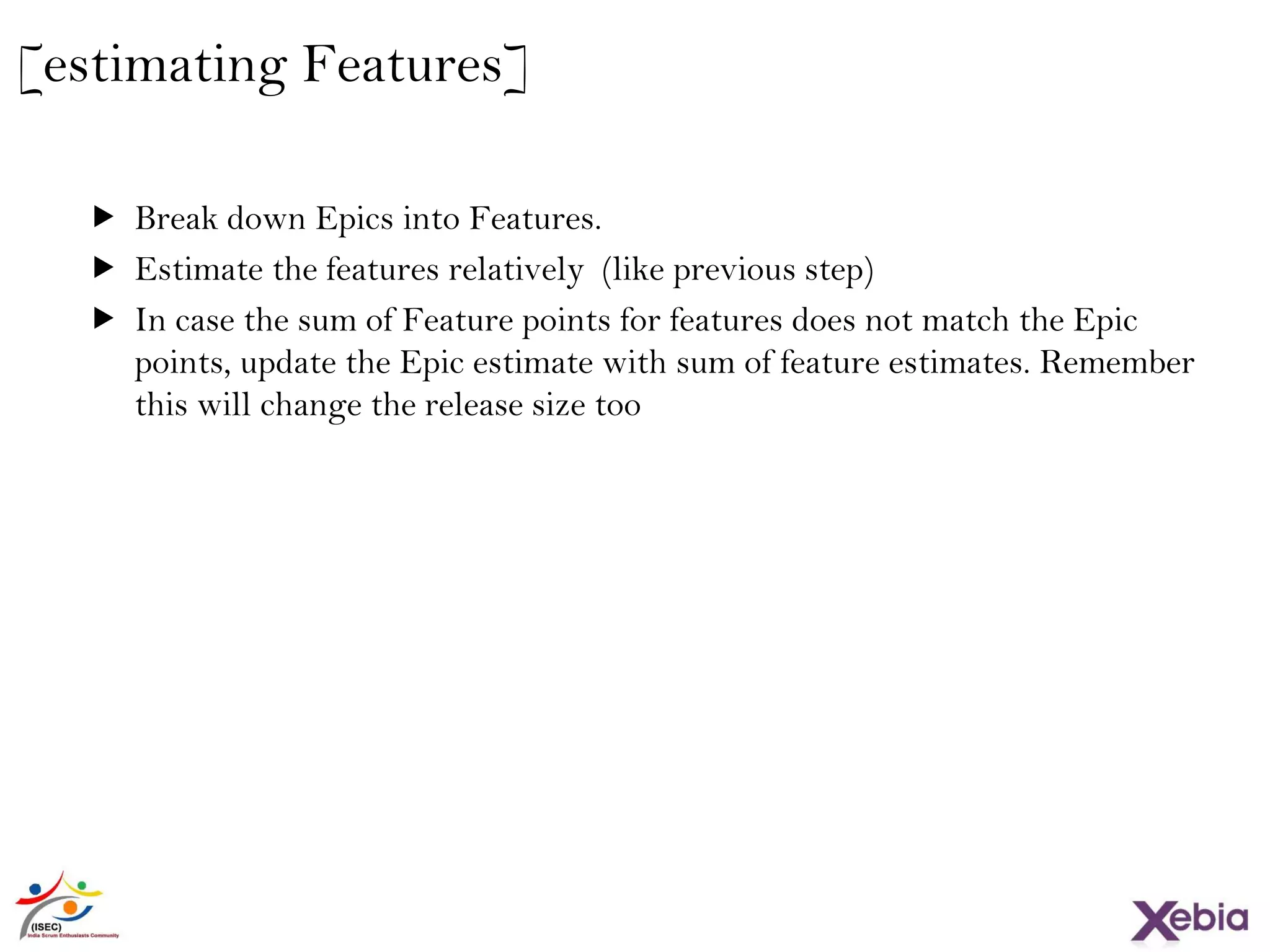 25
[estimating Features]
 Break down Epics into Features.
 Estimate the features relatively (like previous step)
 In case the sum of Feature points for features does not match the Epic
points, update the Epic estimate with sum of feature estimates. Remember
this will change the release size too
 