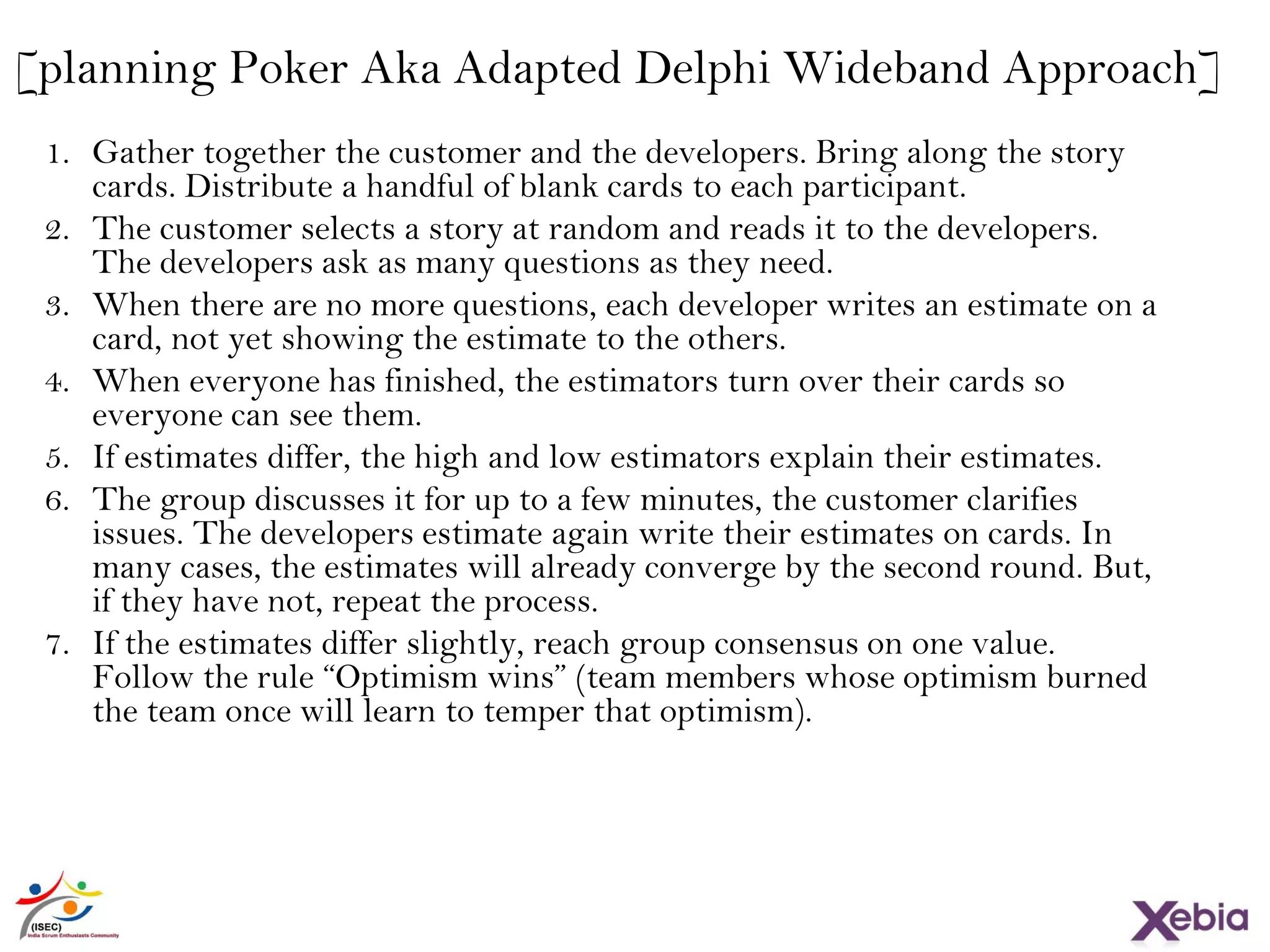 26
[planning Poker Aka Adapted Delphi Wideband Approach]
1. Gather together the customer and the developers. Bring along the story
cards. Distribute a handful of blank cards to each participant.
2. The customer selects a story at random and reads it to the developers. The
developers ask as many questions as they need.
3. When there are no more questions, each developer writes an estimate on a
card, not yet showing the estimate to the others.
4. When everyone has finished, the estimators turn over their cards so
everyone can see them.
5. If estimates differ, the high and low estimators explain their estimates.
6. The group discusses it for up to a few minutes, the customer clarifies
issues. The developers estimate again write their estimates on cards. In
many cases, the estimates will already converge by the second round. But,
if they have not, repeat the process.
7. If the estimates differ slightly, reach group consensus on one value. Follow
the rule “Optimism wins” (team members whose optimism burned the
team once will learn to temper that optimism).
 