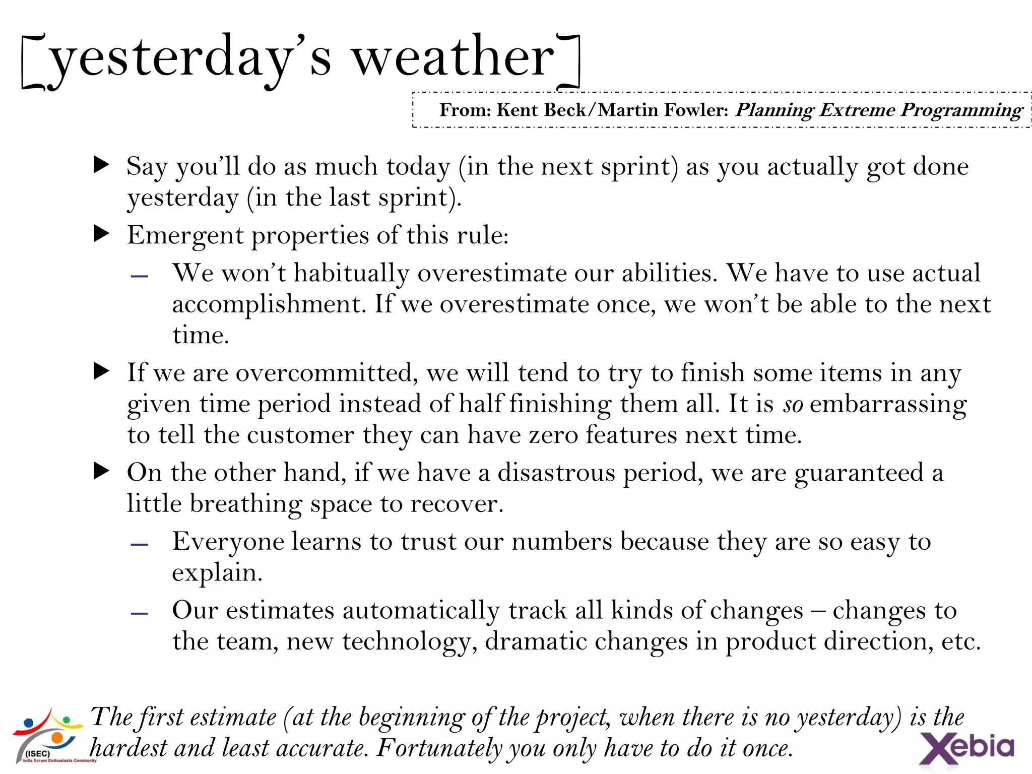 27
[yesterday’s weather]
 Say you’ll do as much today (in the next sprint) as you actually got done
yesterday (in the last sprint).
 Emergent properties of this rule:
̶ We won’t habitually overestimate our abilities. We have to use actual
accomplishment. If we overestimate once, we won’t be able to the next
time.
 If we are overcommitted, we will tend to try to finish some items in any
given time period instead of half finishing them all. It is so embarrassing
to tell the customer they can have zero features next time.
 On the other hand, if we have a disastrous period, we are guaranteed a
little breathing space to recover.
̶ Everyone learns to trust our numbers because they are so easy to
explain.
̶ Our estimates automatically track all kinds of changes – changes to
the team, new technology, dramatic changes in product direction, etc.
The first estimate (at the beginning of the project, when there is no yesterday)
is the hardest and least accurate. Fortunately you only have to do it once.
From: Kent Beck/Martin Fowler: Planning Extreme Programming
 