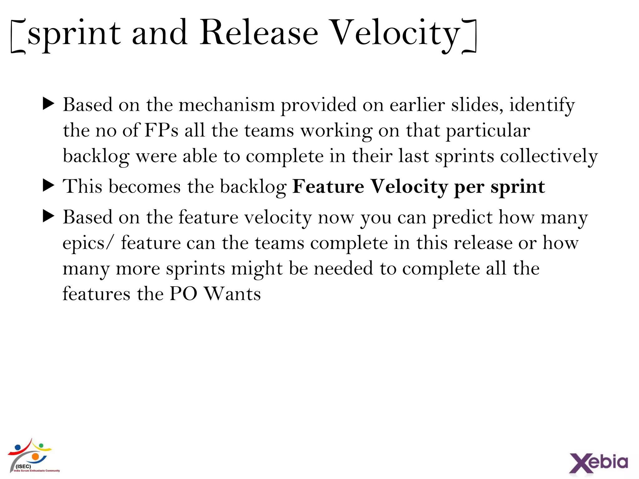 30
[sprint and Release Velocity]
 Based on the mechanism provided on earlier slides, identify
the no of FPs all the teams working on that particular backlog
were able to complete in their last sprints collectively
 This becomes the backlog Feature Velocity per sprint
 Based on the feature velocity now you can predict how many
epics/ feature can the teams complete in this release or how
many more sprints might be needed to complete all the
features the PO Wants
 