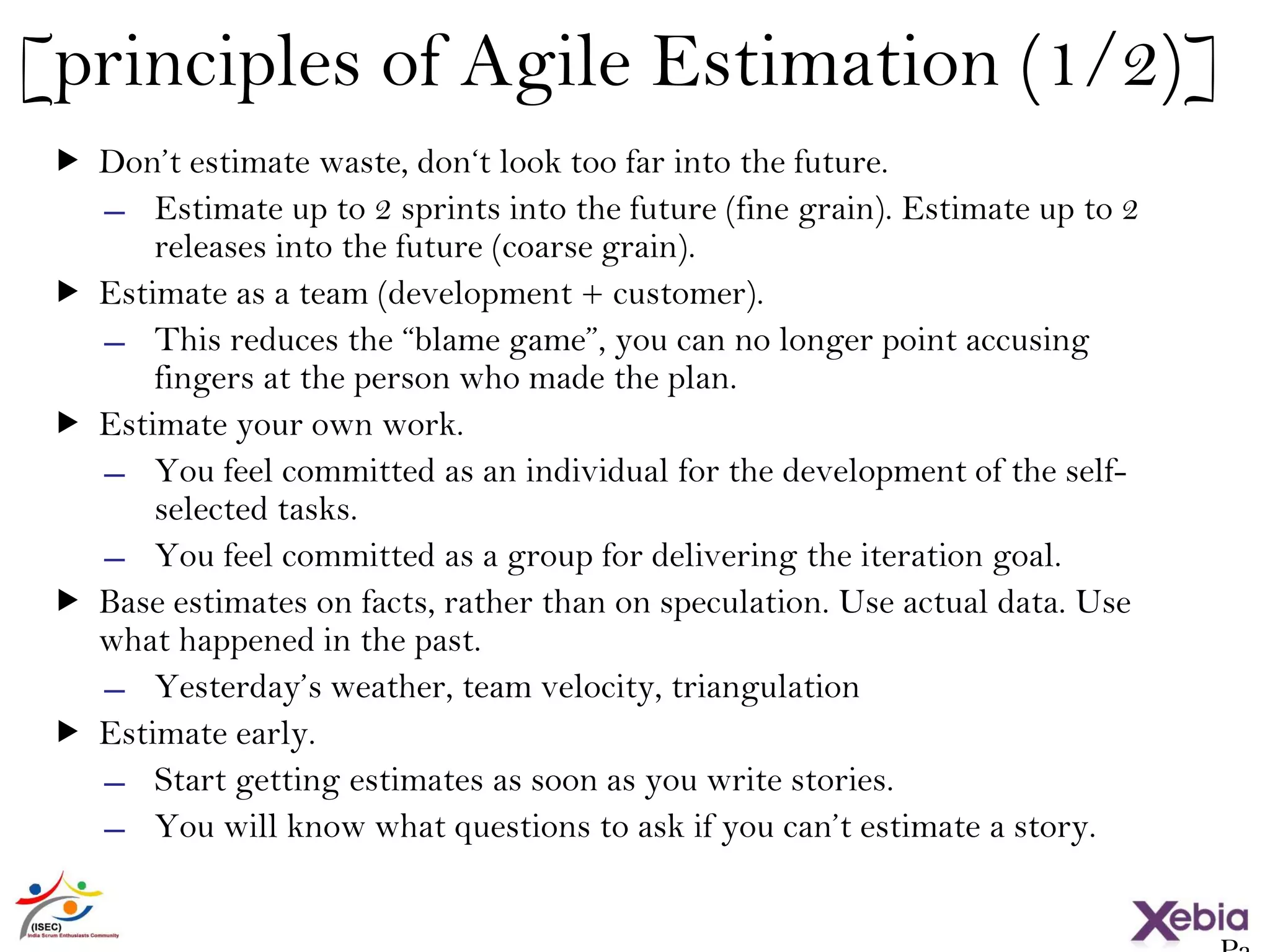 34
[principles of Agile Estimation (1/2)]
 Don’t estimate waste, don‘t look too far into the future.
̶ Estimate up to 2 sprints into the future (fine grain). Estimate up to 2
releases into the future (coarse grain).
 Estimate as a team (development + customer).
̶ This reduces the “blame game”, you can no longer point accusing
fingers at the person who made the plan.
 Estimate your own work.
̶ You feel committed as an individual for the development of the self-
selected tasks.
̶ You feel committed as a group for delivering the iteration goal.
 Base estimates on facts, rather than on speculation. Use actual data. Use
what happened in the past.
̶ Yesterday’s weather, team velocity, triangulation
 Estimate early.
̶ Start getting estimates as soon as you write stories.
̶ You will know what questions to ask if you can’t estimate a story.
 