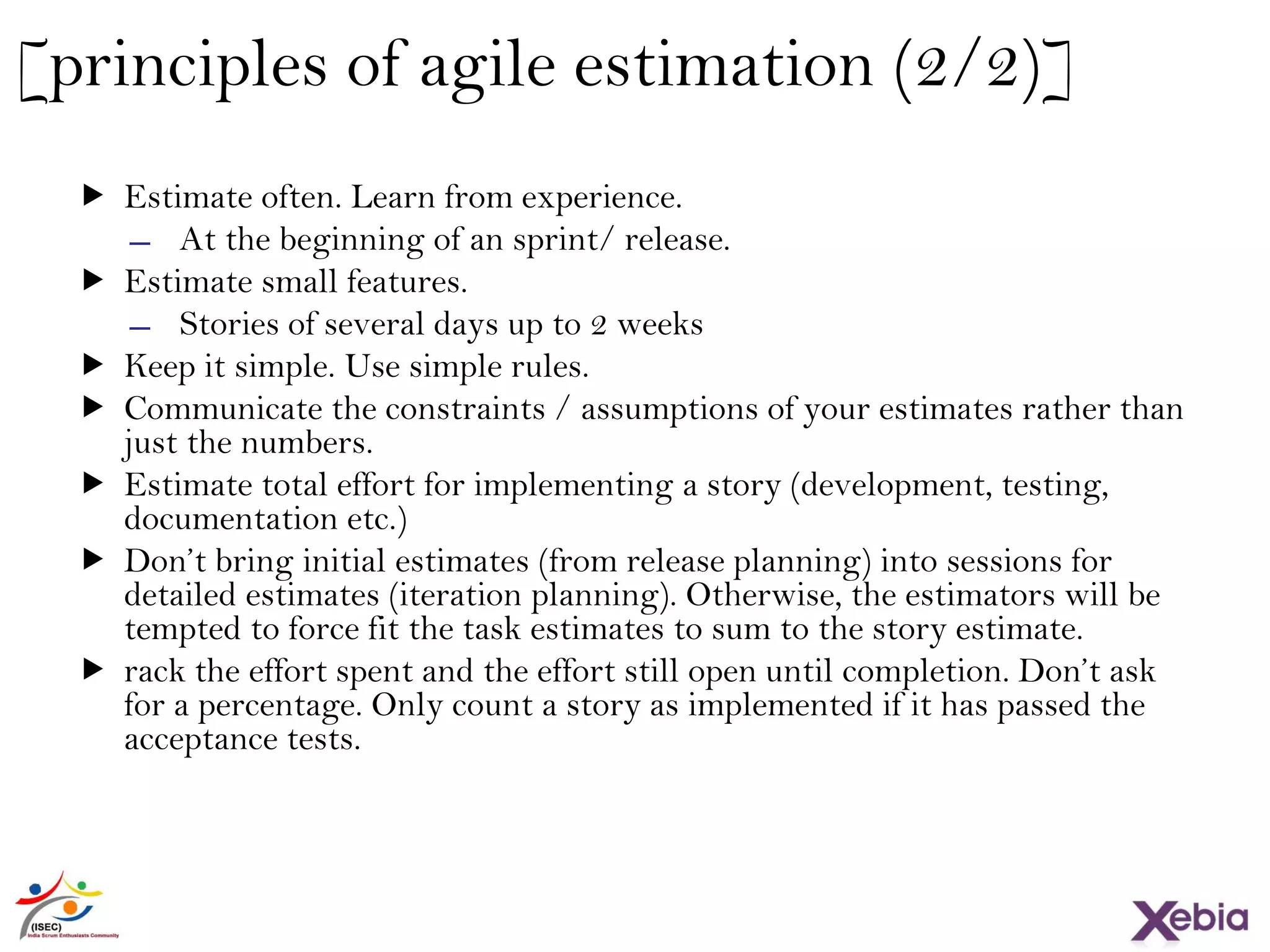 35
[principles of agile estimation (2/2)]
 Estimate often. Learn from experience.
̶ At the beginning of an sprint/ release.
 Estimate small features.
̶ Stories of several days up to 2 weeks
 Keep it simple. Use simple rules.
 Communicate the constraints / assumptions of your estimates rather than
just the numbers.
 Estimate total effort for implementing a story (development, testing,
documentation etc.)
 Don’t bring initial estimates (from release planning) into sessions for
detailed estimates (iteration planning). Otherwise, the estimators will be
tempted to force fit the task estimates to sum to the story estimate.
 rack the effort spent and the effort still open until completion. Don’t ask
for a percentage. Only count a story as implemented if it has passed the
acceptance tests.
 