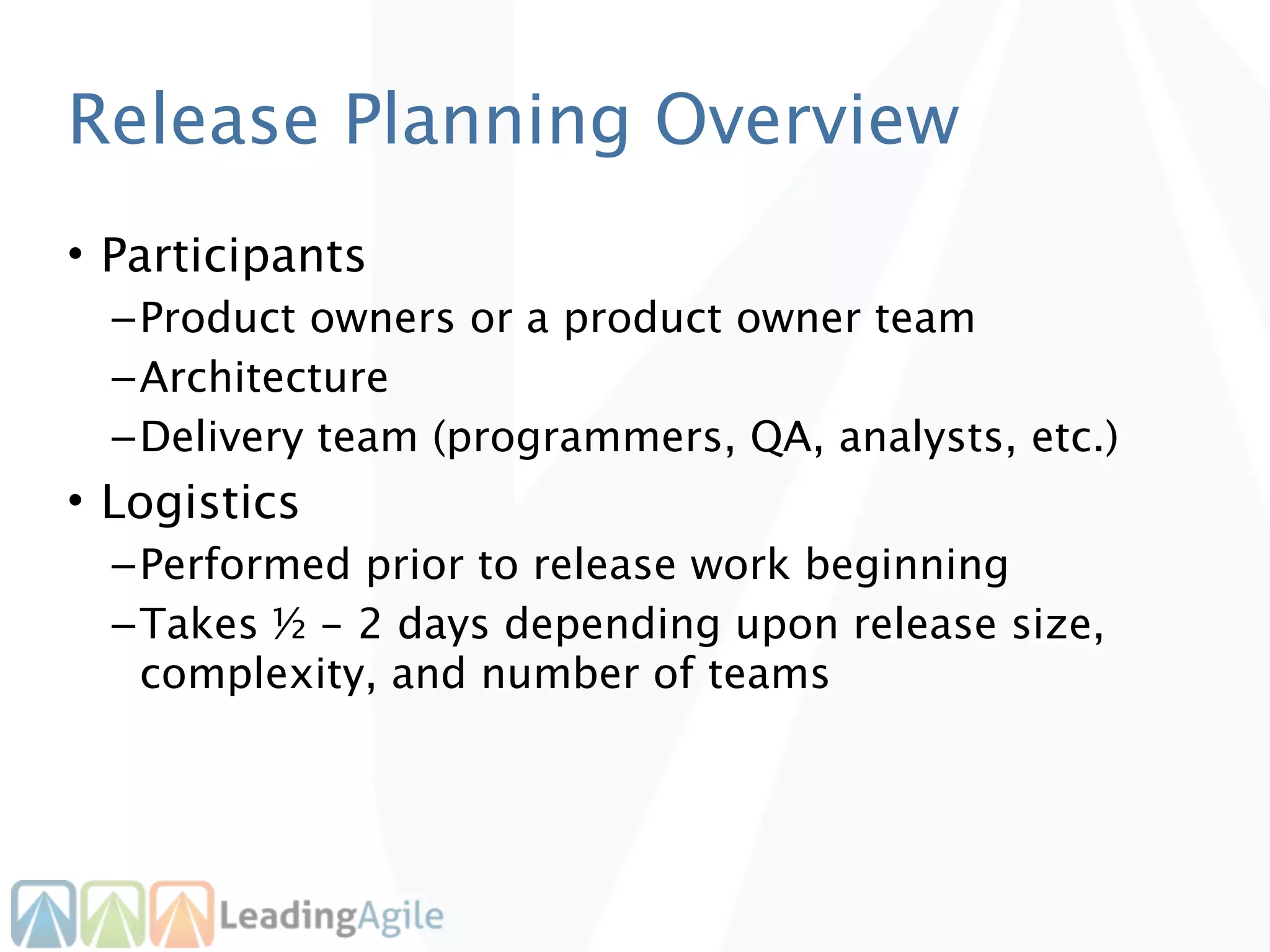 Release Planning Overview
• Participants
  – Product owners or a product owner team
  – Architecture
  – Delivery team (programmers, QA, analysts, etc.)
• Logistics
  – Performed prior to release work beginning
  – Takes ½ - 2 days depending upon release size,
    complexity, and number of teams
 