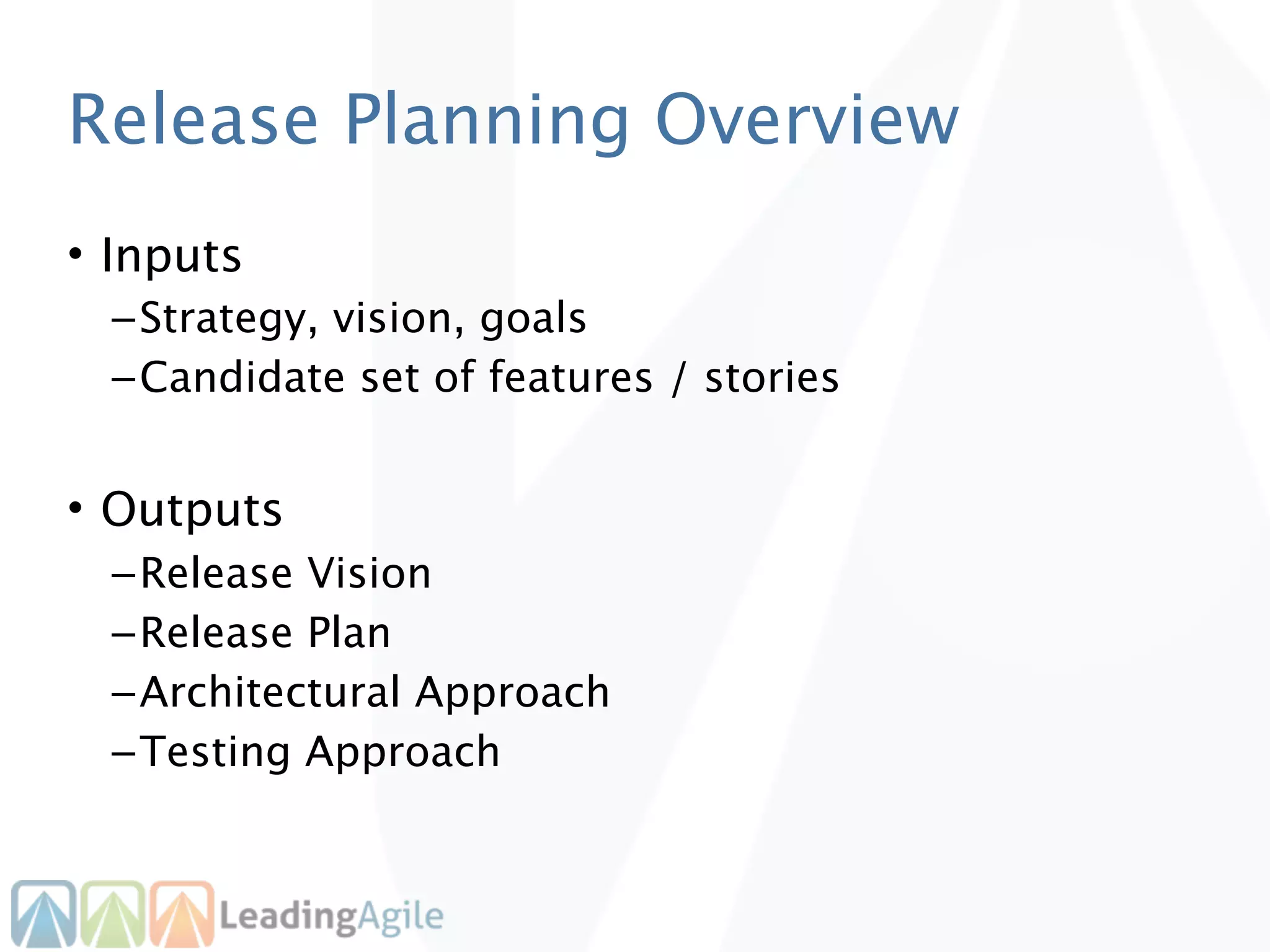 Release Planning Overview
• Inputs
  – Strategy, vision, goals
  – Candidate set of features / stories


• Outputs
  – Release Vision
  – Release Plan
  – Architectural Approach
  – Testing Approach
 