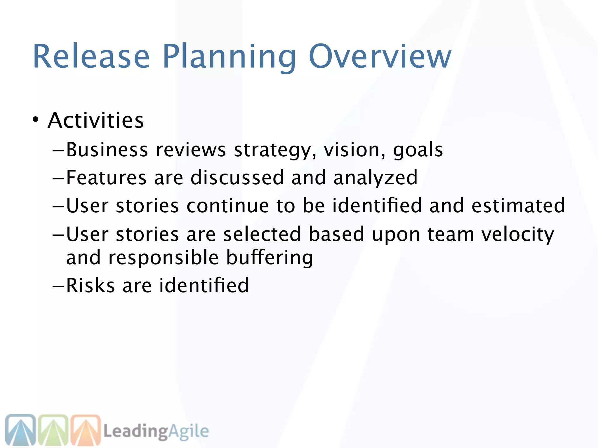 Release Planning Overview
• Activities
  – Business reviews strategy, vision, goals
  – Features are discussed and analyzed
  – User stories continue to be identiﬁed and estimated
  – User stories are selected based upon team velocity
    and responsible buffering
  – Risks are identiﬁed
 