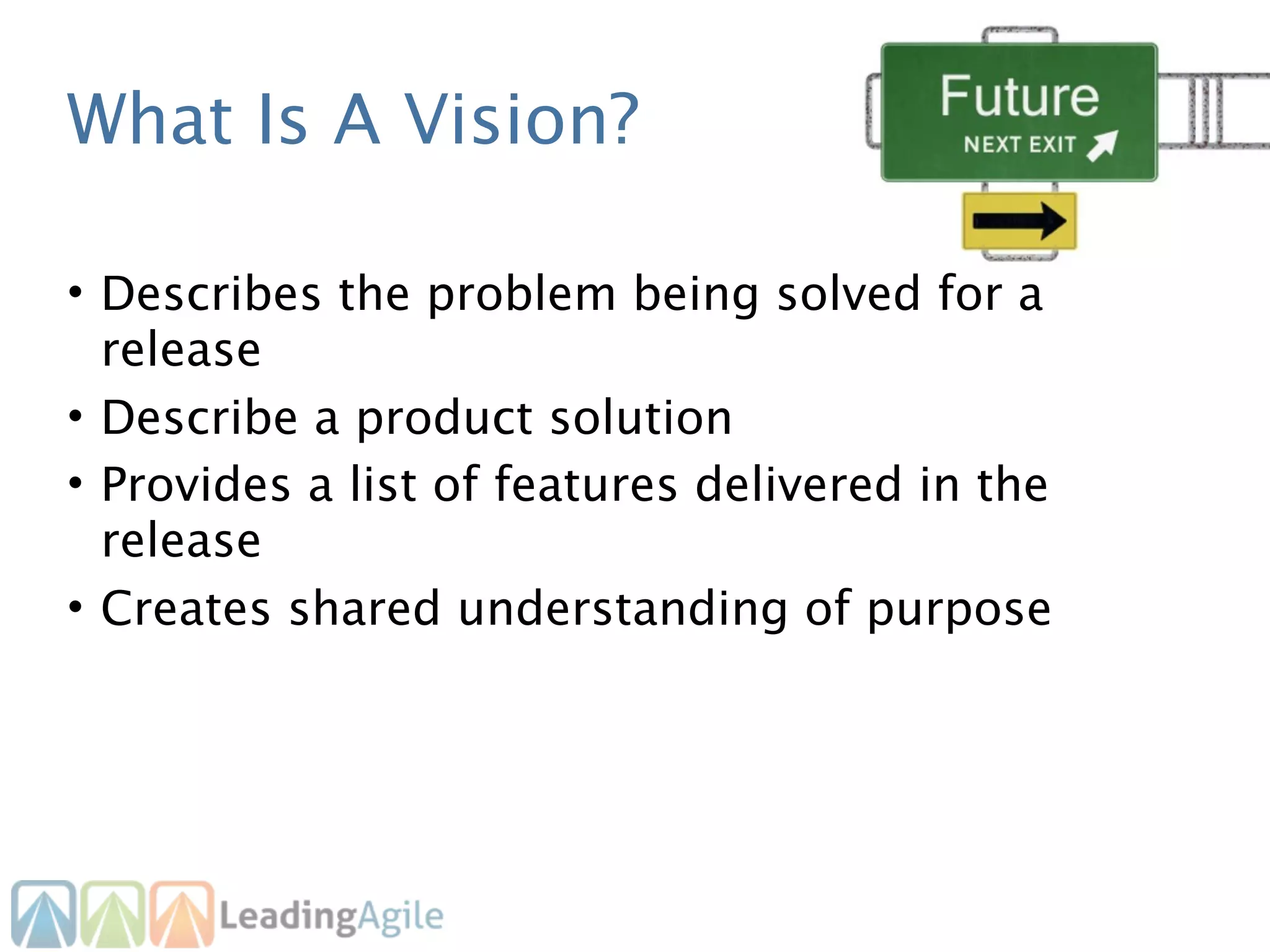 What Is A Vision?

• Describes the problem being solved for a
  release
• Describe a product solution
• Provides a list of features delivered in the
  release
• Creates shared understanding of purpose
 
