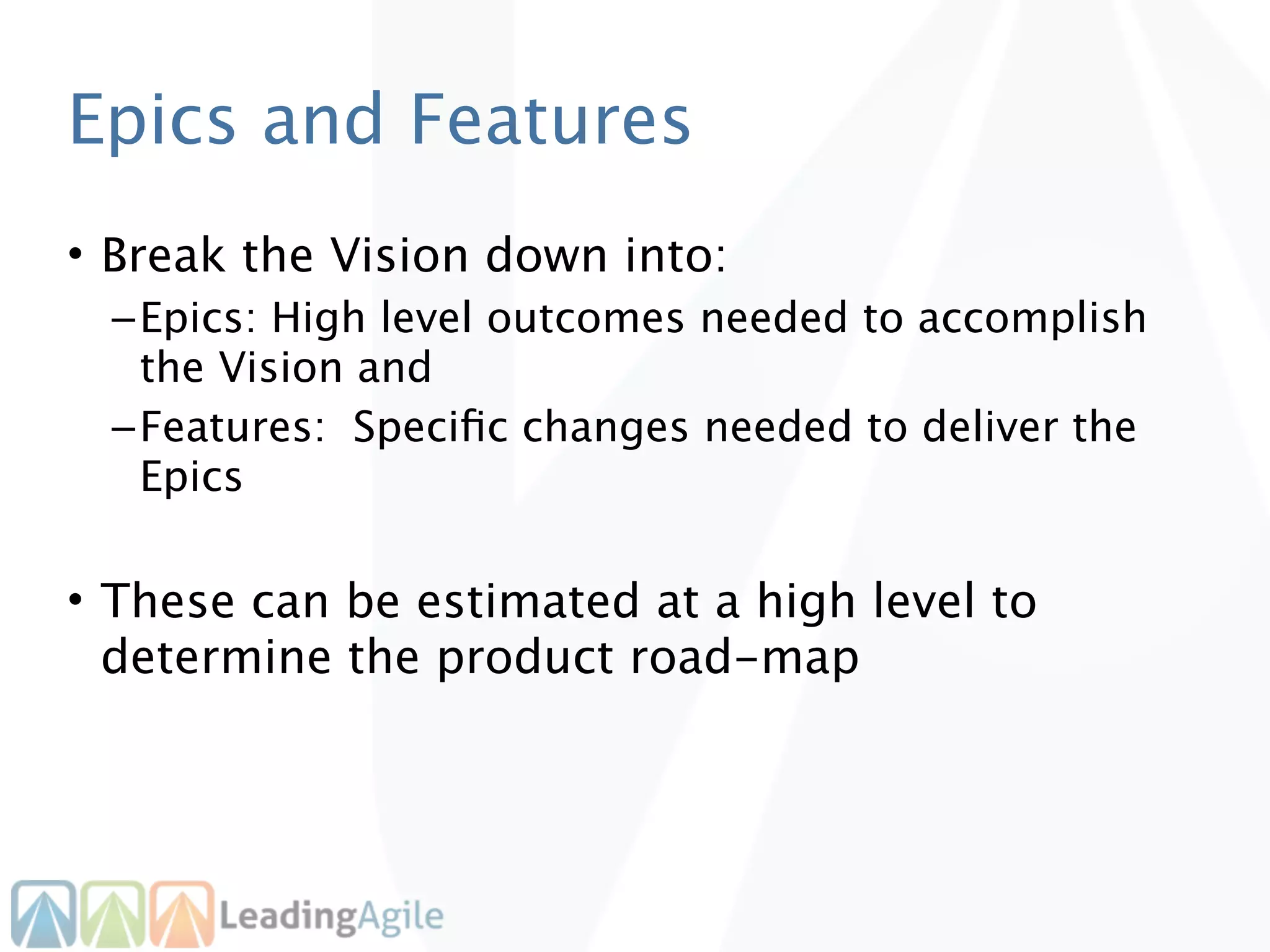 Epics and Features
• Break the Vision down into:
 – Epics: High level outcomes needed to accomplish
   the Vision and
 – Features: Speciﬁc changes needed to deliver the
   Epics

• These can be estimated at a high level to
  determine the product road-map
 