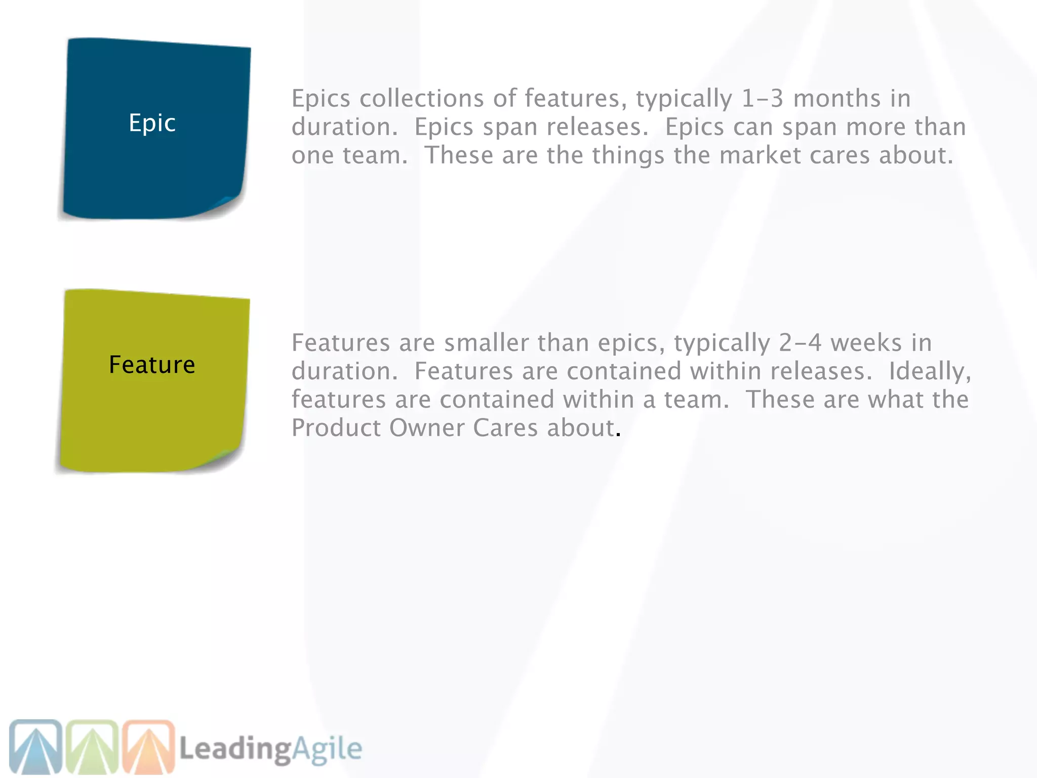 Epics collections of features, typically 1-3 months in
 Epic     duration. Epics span releases. Epics can span more than
          one team. These are the things the market cares about.




          Features are smaller than epics, typically 2-4 weeks in
Feature   duration. Features are contained within releases. Ideally,
          features are contained within a team. These are what the
          Product Owner Cares about.
 