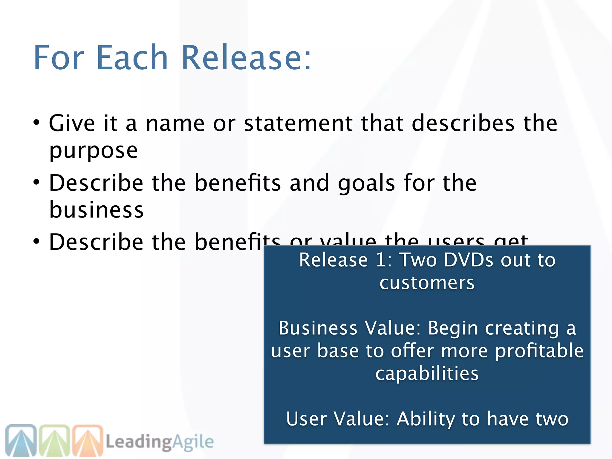 For Each Release:
• Give it a name or statement that describes the
  purpose
• Describe the beneﬁts and goals for the
  business
• Describe the beneﬁts or value the users get
                        Release 1: Two DVDs out to
                                customers

                      Business Value: Begin creating a
                     user base to offer more proﬁtable
                                capabilities

                       User Value: Ability to have two
 