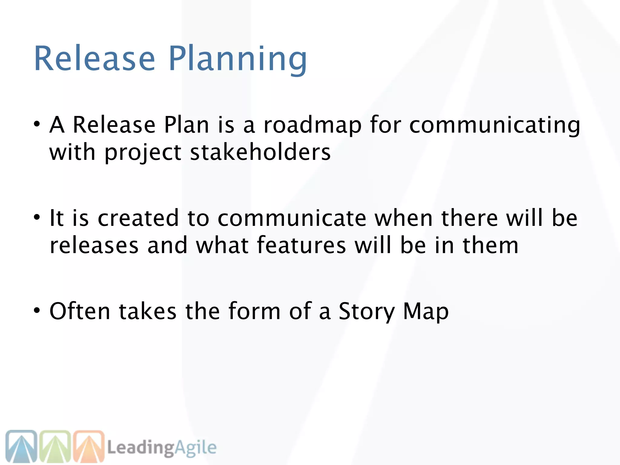 Release Planning
• A Release Plan is a roadmap for communicating
  with project stakeholders

• It is created to communicate when there will be
  releases and what features will be in them

• Often takes the form of a Story Map
 