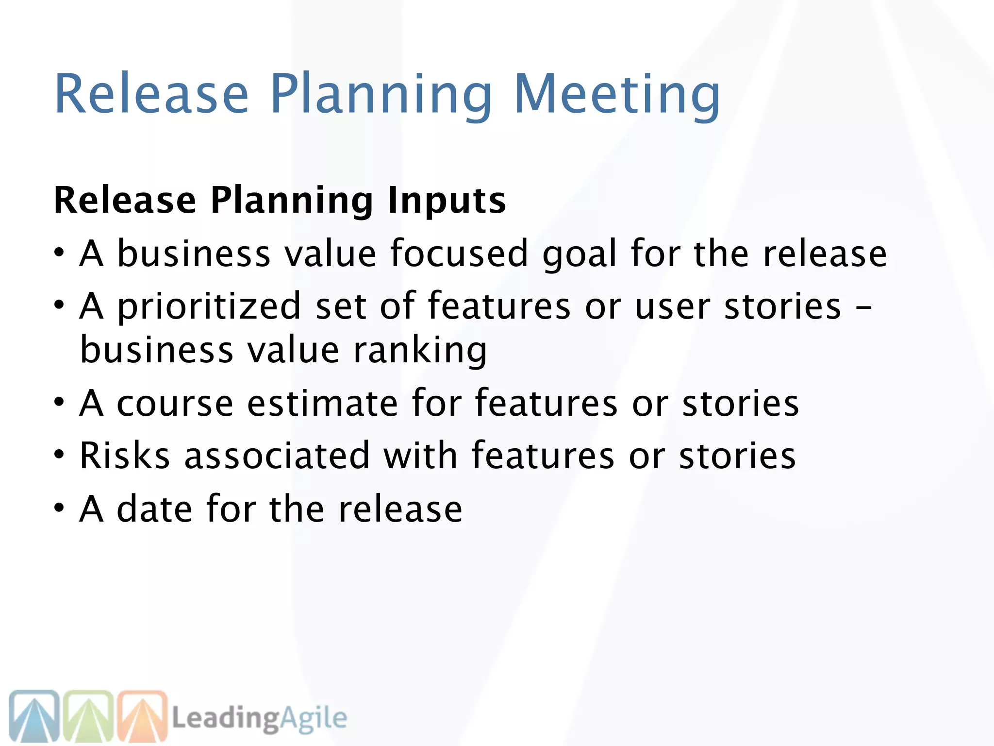 Release Planning Meeting
Release Planning Inputs
• A business value focused goal for the release
• A prioritized set of features or user stories –
  business value ranking
• A course estimate for features or stories
• Risks associated with features or stories
• A date for the release
 