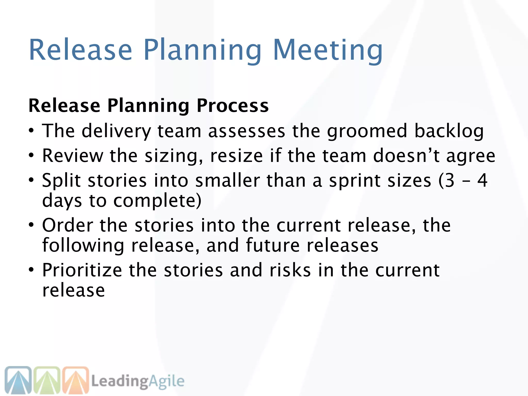 Release Planning Meeting
Release Planning Process
• The delivery team assesses the groomed backlog
• Review the sizing, resize if the team doesn’t agree
• Split stories into smaller than a sprint sizes (3 – 4
  days to complete)
• Order the stories into the current release, the
  following release, and future releases
• Prioritize the stories and risks in the current
  release
 