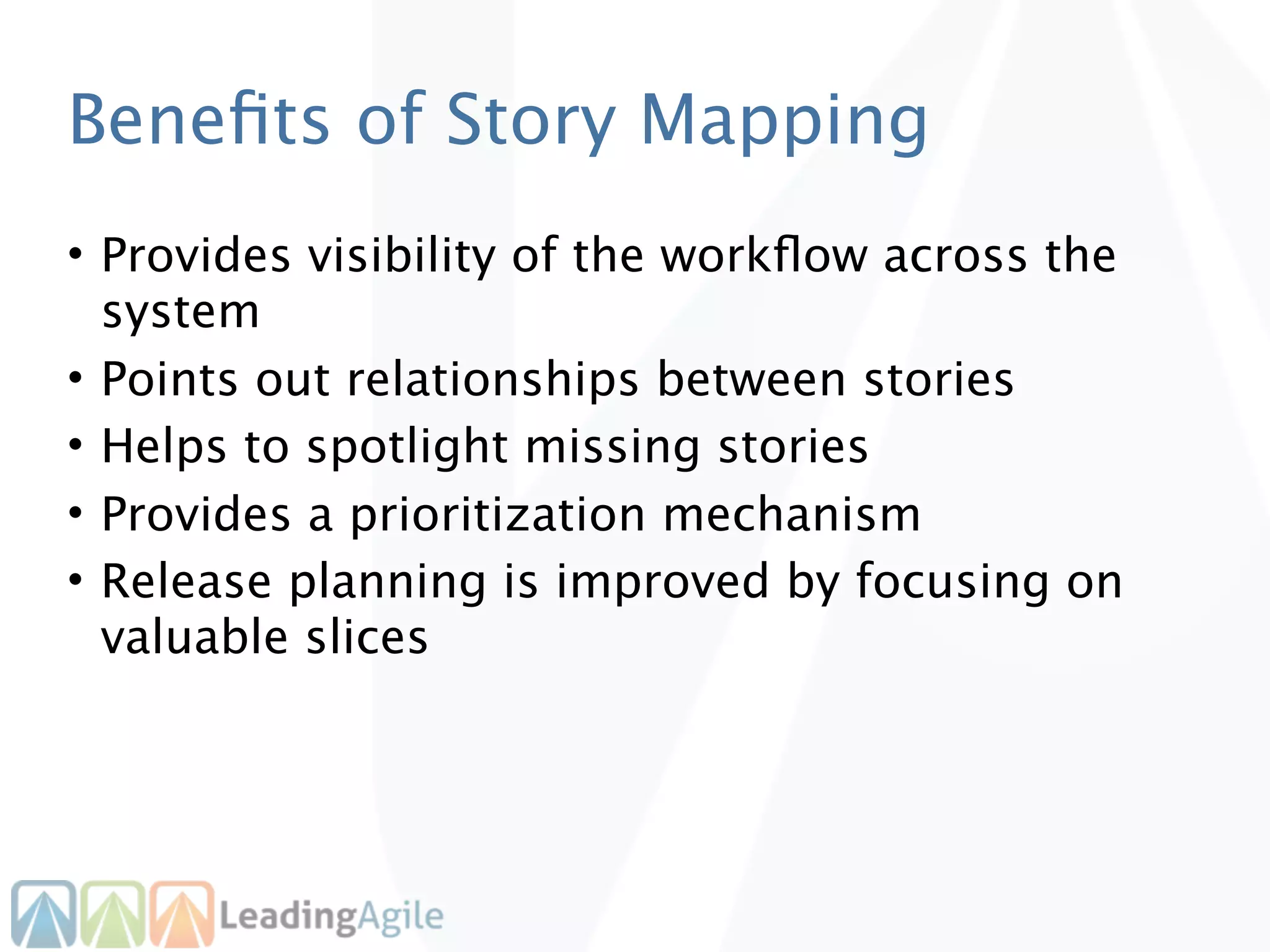 Beneﬁts of Story Mapping
• Provides visibility of the workﬂow across the
  system
• Points out relationships between stories
• Helps to spotlight missing stories
• Provides a prioritization mechanism
• Release planning is improved by focusing on
  valuable slices
 